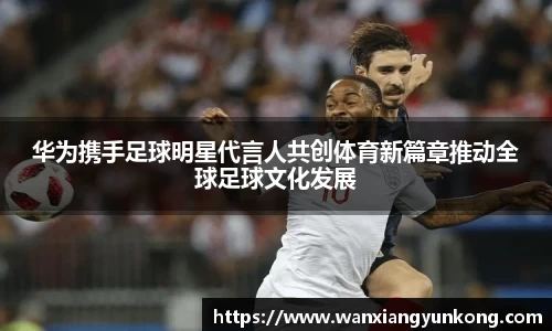 华为携手足球明星代言人共创体育新篇章推动全球足球文化发展